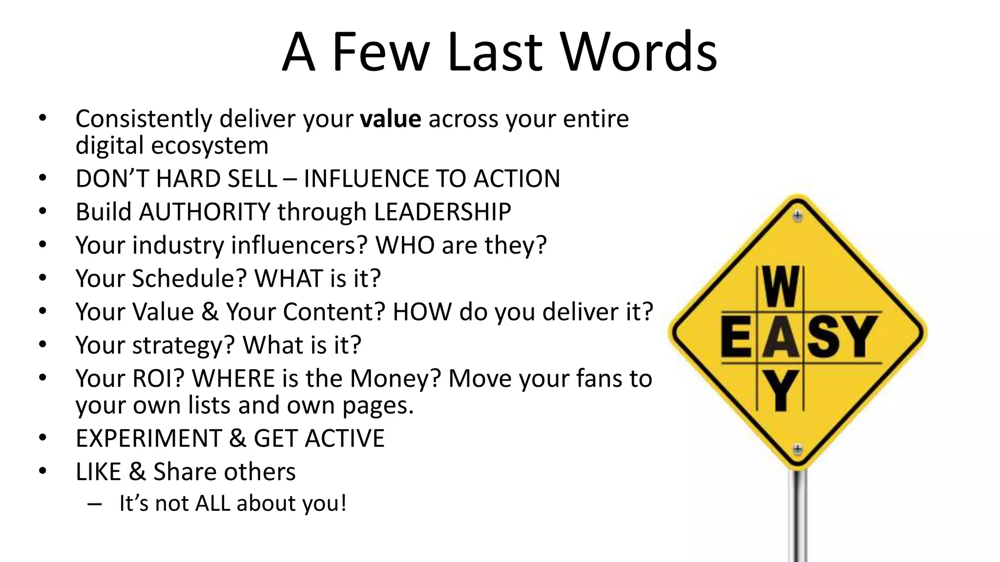 A Few Last Words
• Consistently deliver your value across your entire
digital ecosystem
• DON’T HARD SELL – INFLUENCE TO ACTION
• Build AUTHORITY through LEADERSHIP
• Your industry influencers? WHO are they?
• Your Schedule? WHAT is it?
• Your Value & Your Content? HOW do you deliver it?
• Your strategy? What is it?
• Your ROI? WHERE is the Money? Move your fans to
your own lists and own pages.
• EXPERIMENT & GET ACTIVE
• LIKE & Share others
– It’s not ALL about you!
 