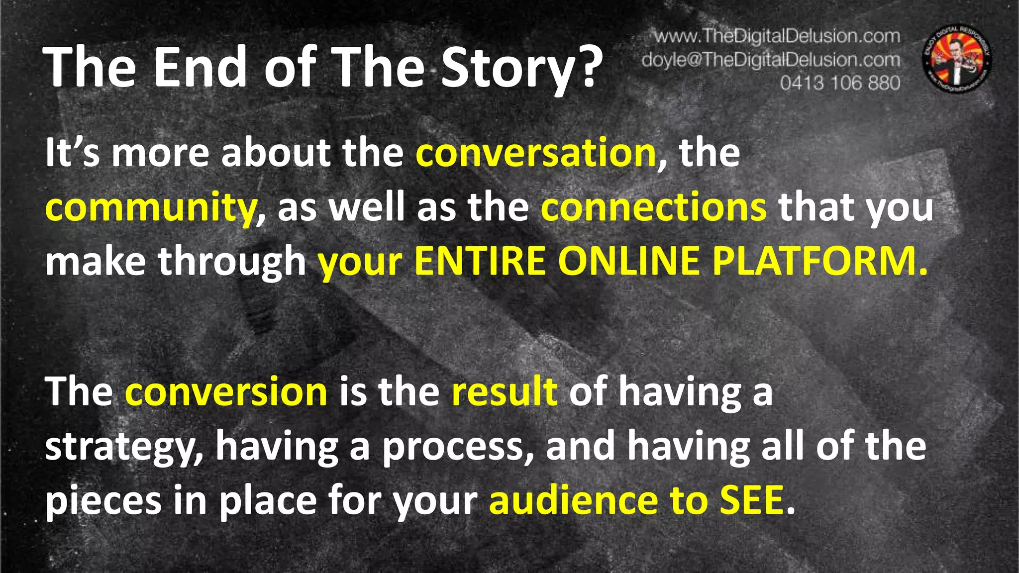 The End of The Story?
It’s more about the conversation, the
community, as well as the connections that you
make through your ENTIRE ONLINE PLATFORM.
The conversion is the result of having a
strategy, having a process, and having all of the
pieces in place for your audience to SEE.
 
