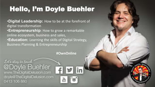 •Digital Leadership: How to be at the forefront of
digital transformation
•Entrepreneurship: How to grow a remarkable
online ecosystem, business and sales,
•Education: Learning the skills of Digital Strategy,
Business Planning & Entrepreneurship
Hello, I’m Doyle Buehler
#OwnOnline
 