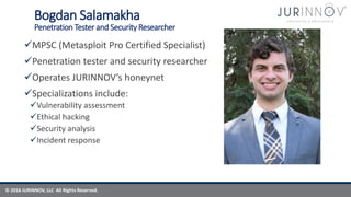 © 2016 JURINNOV, LLC All Rights Reserved.
Bogdan Salamakha
Penetration Tester and Security Researcher
MPSC (Metasploit Pro Certified Specialist)
Penetration tester and security researcher
Operates JURINNOV’s honeynet
Specializations include:
Vulnerability assessment
Ethical hacking
Security analysis
Incident response
 