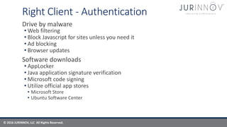 © 2016 JURINNOV, LLC All Rights Reserved.
Right Client - Authentication
Drive by malware
• Web filtering
• Block Javascript for sites unless you need it
• Ad blocking
• Browser updates
Software downloads
• AppLocker
• Java application signature verification
• Microsoft code signing
• Utilize official app stores
• Microsoft Store
• Ubuntu Software Center
 