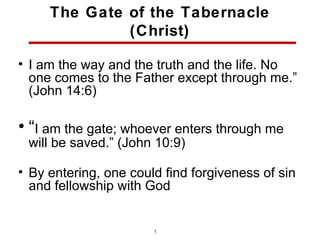 The Gate of the Tabernacle
              (Christ)

• I am the way and the truth and the life. No
  one comes to the Father except through me.”
  (John 14:6)

• “I am the gate; whoever enters through me
 will be saved.” (John 10:9)

• By entering, one could find forgiveness of sin
  and fellowship with God


                       10
 