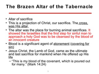 The Brazen Altar of the Tabernacle

• Altar of sacrifice
• This is a projection of Christ, our sacrifice. The cross,
  was His altar,
• The altar was the place for burning animal sacrifices. It
  showed the Israelites that the first step for sinful man to
  approach a holy God was to be cleansed by the blood of
  an innocent creature
• Blood is a significant agent of atonement (covering for
  sin)
• Jesus Christ, the Lamb of God, came as the ultimate
  and last sacrifice for mankind when He offered up His
  life
   – “This is my blood of the covenant, which is poured out
     for many.” (Mark 14:24)

                             11
 