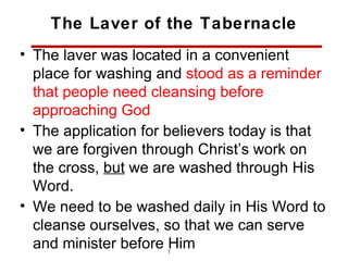 The Laver of the Tabernacle
• The laver was located in a convenient
  place for washing and stood as a reminder
  that people need cleansing before
  approaching God
• The application for believers today is that
  we are forgiven through Christ’s work on
  the cross, but we are washed through His
  Word.
• We need to be washed daily in His Word to
  cleanse ourselves, so that we can serve
  and minister before Him
                     12
 