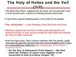The Holy of Holies and the Veil
                (1/2)
• The Most Holy Place. Judging from its name, we can see that it was
  a most sacred room, a place no ordinary person could enter

• It was God’s special dwelling place in the midst of His people

• The veil/curtain -- it was shielding a holy God from sinful man

• Whoever entered into the Holy of Holies was entering the very
  presence of God. In fact, anyone except the high priest who entered
  the Holy of Holies would die.

• Even the high priest, God’s chosen mediator with His people, could
  only pass through the veil and enter this sacred dwelling once a year,
  on a prescribed day called the Day of Atonement. (Yom Kippur –
  tomorrow 09/18)
    – On the Day of Atonement (Yom Kippur) -- the time
      when the children of Israel came together to be
                                  16
      reconciled to God (Leviticus chapter 16).
 