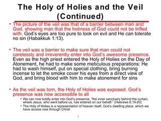 The Holy of Holies and the Veil
             (Continued)
• The picture of the veil was that of a barrier between man and
  God, showing man that the holiness of God could not be trifled
  with. God’s eyes are too pure to look on evil and He can tolerate
  no sin (Habakkuk 1:13).

• The veil was a barrier to make sure that man could not
  carelessly and irreverently enter into God’s awesome presence.
  Even as the high priest entered the Holy of Holies on the Day of
  Atonement, he had to make some meticulous preparations: He
  had to wash himself, put on special clothing, bring burning
  incense to let the smoke cover his eyes from a direct view of
  God, and bring blood with him to make atonement for sins

• As the veil was torn, the Holy of Holies was exposed. God’s
  presence was now accessible to all
     • We can now boldly enter into God’s presence, “the inner sanctuary behind the curtain,
       where Jesus, who went before us, has entered on our behalf.” (Hebrews 6:19-20)
     • The Holy of Holies is a representation of heaven itself, God’s dwelling place, which we
       have access now through Christ

                                            17
 