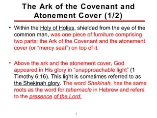 The Ark of the Covenant and
       Atonement Cover (1/2)
• Within the Holy of Holies, shielded from the eye of the
  common man, was one piece of furniture comprising
  two parts: the Ark of the Covenant and the atonement
  cover (or “mercy seat”) on top of it.

• Above the ark and the atonement cover, God
  appeared in His glory in “unapproachable light” (1
  Timothy 6:16). This light is sometimes referred to as
  the Shekinah glory. The word Shekinah, has the same
  roots as the word for tabernacle in Hebrew and refers
  to the presence of the Lord.

                           18
 
