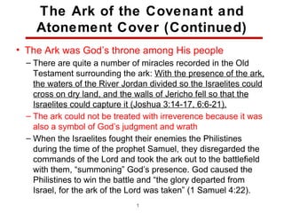 The Ark of the Covenant and
    Atonement Cover (Continued)
• The Ark was God’s throne among His people
  – There are quite a number of miracles recorded in the Old
    Testament surrounding the ark: With the presence of the ark,
    the waters of the River Jordan divided so the Israelites could
    cross on dry land, and the walls of Jericho fell so that the
    Israelites could capture it (Joshua 3:14-17, 6:6-21).
  – The ark could not be treated with irreverence because it was
    also a symbol of God’s judgment and wrath
  – When the Israelites fought their enemies the Philistines
    during the time of the prophet Samuel, they disregarded the
    commands of the Lord and took the ark out to the battlefield
    with them, “summoning” God’s presence. God caused the
    Philistines to win the battle and “the glory departed from
    Israel, for the ark of the Lord was taken” (1 Samuel 4:22).
                               19
 