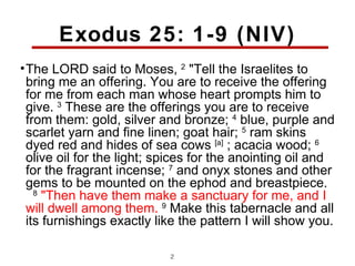 Exodus 25: 1-9 (NIV)
• The LORD said to Moses, 2 "Tell the Israelites to
  bring me an offering. You are to receive the offering
  for me from each man whose heart prompts him to
  give. 3 These are the offerings you are to receive
  from them: gold, silver and bronze; 4 blue, purple and
  scarlet yarn and fine linen; goat hair; 5 ram skins
  dyed red and hides of sea cows [a] ; acacia wood; 6
  olive oil for the light; spices for the anointing oil and
  for the fragrant incense; 7 and onyx stones and other
  gems to be mounted on the ephod and breastpiece.
    8
      "Then have them make a sanctuary for me, and I
  will dwell among them. 9 Make this tabernacle and all
  its furnishings exactly like the pattern I will show you.

                            2
 