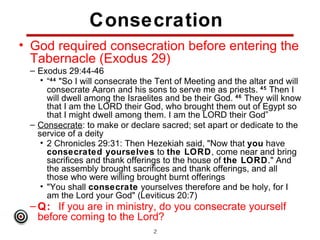 Consecration
• God required consecration before entering the
  Tabernacle (Exodus 29)
 – Exodus 29:44-46
    • “44 "So I will consecrate the Tent of Meeting and the altar and will
      consecrate Aaron and his sons to serve me as priests. 45 Then I
      will dwell among the Israelites and be their God. 46 They will know
      that I am the LORD their God, who brought them out of Egypt so
      that I might dwell among them. I am the LORD their God”
 – Consecrate: to make or declare sacred; set apart or dedicate to the
   service of a deity
    • 2 Chronicles 29:31: Then Hezekiah said, "Now that you have
      consecrated yourselves to the LORD, come near and bring
      sacrifices and thank offerings to the house of the LORD." And
      the assembly brought sacrifices and thank offerings, and all
      those who were willing brought burnt offerings
    • "You shall consecrate yourselves therefore and be holy, for I
      am the Lord your God" (Leviticus 20:7)
 – Q: If you are in ministry, do you consecrate yourself
   before coming to the Lord?
                                  22
 