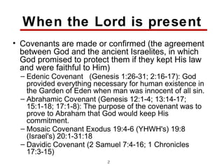 When the Lord is present
• Covenants are made or confirmed (the agreement
  between God and the ancient Israelites, in which
  God promised to protect them if they kept His law
  and were faithful to Him)
  – Edenic Covenant (Genesis 1:26-31; 2:16-17): God
    provided everything necessary for human existence in
    the Garden of Eden when man was innocent of all sin.
  – Abrahamic Covenant (Genesis 12:1-4; 13:14-17;
    15:1-18; 17:1-8): The purpose of the covenant was to
    prove to Abraham that God would keep His
    commitment.
  – Mosaic Covenant Exodus 19:4-6 (YHWH's) 19:8
    (Israel's) 20:1-31:18
  – Davidic Covenant (2 Samuel 7:4-16; 1 Chronicles
    17:3-15)
                           23
 