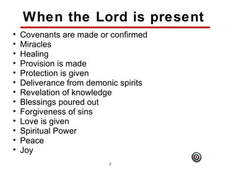 When the Lord is present
•   Covenants are made or confirmed
•   Miracles
•   Healing
•   Provision is made
•   Protection is given
•   Deliverance from demonic spirits
•   Revelation of knowledge
•   Blessings poured out
•   Forgiveness of sins
•   Love is given
•   Spiritual Power
•   Peace
•   Joy
                          24
 