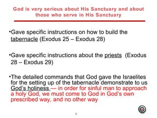 God is very serious about His Sanctuary and about
         those who serve in His Sanctuary


•Gave specific instructions on how to build the
 tabernacle (Exodus 25 – Exodus 28)

•Gave specific instructions about the priests (Exodus
 28 – Exodus 29)

•The detailed commands that God gave the Israelites
 for the setting up of the tabernacle demonstrate to us
 God’s holiness — in order for sinful man to approach
 a holy God, we must come to God in God’s own
 prescribed way, and no other way

                          5
 