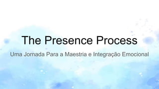 The Presence Process
Uma Jornada Para a Maestria e Integração Emocional
 