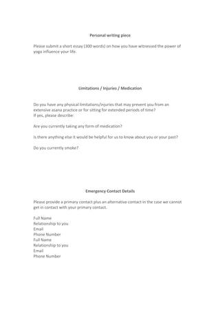  
Personal	
  writing	
  piece	
  
	
  
Please	
  submit	
  a	
  short	
  essay	
  (300	
  words)	
  on	
  how	
  you	
  have	
  witnessed	
  the	
  power	
  of	
  
yoga	
  influence	
  your	
  life.	
  
	
  
	
  
	
  
	
  
	
  
	
  
Limitations	
  /	
  Injuries	
  /	
  Medication	
  
	
  
	
  
Do	
  you	
  have	
  any	
  physical	
  limitations/injuries	
  that	
  may	
  prevent	
  you	
  from	
  an	
  
extensive	
  asana	
  practice	
  or	
  for	
  sitting	
  for	
  extended	
  periods	
  of	
  time?	
  
If	
  yes,	
  please	
  describe:	
  
	
  
Are	
  you	
  currently	
  taking	
  any	
  form	
  of	
  medication?	
  
	
  
Is	
  there	
  anything	
  else	
  it	
  would	
  be	
  helpful	
  for	
  us	
  to	
  know	
  about	
  you	
  or	
  your	
  past?	
  
	
  
Do	
  you	
  currently	
  smoke?	
  
	
  
	
  
	
  
	
  
	
  
	
  
	
  
Emergency	
  Contact	
  Details	
  
	
  
Please	
  provide	
  a	
  primary	
  contact	
  plus	
  an	
  alternative	
  contact	
  in	
  the	
  case	
  we	
  cannot	
  
get	
  in	
  contact	
  with	
  your	
  primary	
  contact.	
  
	
  
Full	
  Name	
  	
   	
  
Relationship	
  to	
  you	
   	
  
Email	
   	
  
Phone	
  Number	
   	
  
Full	
  Name	
  	
   	
  
Relationship	
  to	
  you	
   	
  
Email	
   	
  
Phone	
  Number	
   	
  
	
  
	
  
	
  
	
  
 