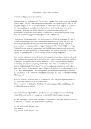LEGAL	
  DISCLAIMER	
  AND	
  WAIVER	
  
	
  
Financial	
  and	
  personal	
  commitments:	
  	
  	
  
	
  
By	
  submitting	
  this	
  application	
  to	
  ‘The	
  Present’,	
  I	
  agree	
  that	
  I	
  understand	
  the	
  financial	
  
commitments	
  and	
  the	
  time	
  commitments	
  required,	
  if	
  accepted	
  to	
  participate	
  in	
  this	
  
program.	
  I	
  agree	
  to	
  pay	
  all	
  tuition	
  and	
  fees	
  in	
  a	
  timely	
  manner.	
  	
  I	
  agree	
  to	
  commit	
  to	
  
the	
  rigorous	
  physical	
  and	
  educational	
  experience	
  for	
  the	
  entire	
  duration	
  of	
  the	
  
curriculum,	
  dedicate	
  the	
  time	
  it	
  takes	
  me	
  to	
  complete	
  assignments,	
  and	
  
demonstrate	
  proficiency	
  in	
  all	
  earnest.	
  I	
  understand	
  that	
  completing	
  this	
  training	
  
does	
  not	
  automatically	
  guarantee	
  Yoga	
  Alliance	
  Certification.	
  	
  
	
  
I	
  understand	
  that	
  yoga	
  includes	
  physical	
  movement.	
  Physical	
  activity	
  carries	
  with	
  it	
  
certain	
  inherent	
  risks	
  that	
  cannot	
  be	
  entirely	
  eliminated.	
  As	
  is	
  the	
  case	
  with	
  any	
  
physical	
  activity,	
  the	
  risk	
  of	
  injury,	
  even	
  serious	
  or	
  disabling,	
  may	
  be	
  present	
  in	
  a	
  
yoga	
  practice.	
  I	
  hereby	
  assert	
  that	
  my	
  participation	
  in	
  ‘The	
  Present’	
  300-­‐hour	
  Yoga	
  
Teacher	
  Training	
  program	
  is	
  voluntary	
  and	
  that	
  I	
  knowingly	
  assume	
  all	
  such	
  risks.	
  I	
  
recognize	
  it	
  is	
  my	
  responsibility	
  for	
  speaking	
  with	
  the	
  teacher	
  if	
  I	
  come	
  to	
  class	
  with	
  
injuries	
  or	
  other	
  physical	
  or	
  health	
  related	
  issues	
  including	
  pregnancy.	
  	
  
	
  
Yoga	
  is	
  not	
  a	
  substitute	
  for	
  medical	
  attention,	
  examination,	
  diagnosis,	
  or	
  treatment.	
  
Yoga	
  is	
  not	
  recommended	
  and	
  is	
  not	
  safe	
  under	
  certain	
  medical	
  conditions.	
  I	
  affirm	
  
that	
  I	
  alone	
  am	
  responsible	
  to	
  decide	
  whether	
  to	
  practice	
  yoga.	
  I	
  hereby	
  agree	
  to	
  
irrevocably	
  release	
  and	
  waive	
  any	
  claims	
  that	
  I	
  have	
  now	
  or	
  hereafter	
  may	
  have	
  
against	
  UpDog	
  Yoga	
  &	
  ‘The	
  Present’,	
  its	
  owners,	
  educators,	
  teachers,	
  contractors,	
  
and	
  other	
  Teacher	
  Training	
  participants.	
  I	
  have	
  read	
  and	
  understood	
  this	
  assumption	
  
of	
  risk.	
  I	
  acknowledge	
  that	
  I	
  am	
  signing	
  freely	
  and	
  intend	
  my	
  signature	
  to	
  complete	
  
the	
  assumption	
  of	
  the	
  inherent	
  risks	
  of	
  participating	
  in	
  the	
  Yoga	
  Teacher	
  provided	
  by	
  
‘The	
  Present’.	
  
	
  
Note:	
  By	
  sending	
  this	
  application	
  to	
  ‘The	
  Present’,	
  you	
  are	
  agreeing	
  to	
  the	
  terms	
  of	
  
the	
  Disclaimer	
  and	
  Waiver	
  as	
  provided	
  above.	
  	
  
When	
  you	
  arrive	
  at	
  UpDog	
  for	
  ‘The	
  Present’	
  training	
  you	
  will	
  be	
  asked	
  to	
  sign	
  this	
  
Legal	
  Disclaimer	
  and	
  Waiver.	
  	
  	
  
	
  
	
  
Thanks	
  for	
  answering	
  all	
  of	
  these	
  questions	
  and	
  providing	
  the	
  ‘Personal	
  Writing	
  
Piece’.	
  These	
  will	
  assist	
  us	
  in	
  designing	
  sections	
  of	
  the	
  training	
  just	
  for	
  you!	
  	
  
	
  
We	
  will	
  review	
  your	
  application	
  and	
  let	
  you	
  know	
  if	
  you	
  have	
  been	
  accepted,	
  as	
  soon	
  
as	
  possible,	
  so	
  that	
  you	
  can	
  start	
  your	
  own	
  planning.	
  	
  
	
  
We	
  will	
  be	
  in	
  touch	
  with	
  you	
  soon.	
  	
  
Kind	
  regards,	
  
Joey,	
  Shelley	
  &	
  The	
  Present	
  Crew	
  
	
  
	
  
 