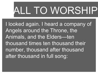 CALL TO WORSHIP
I looked again. I heard a company of
Angels around the Throne, the
Animals, and the Elders—ten
thousand times ten thousand their
number, thousand after thousand
after thousand in full song:

 