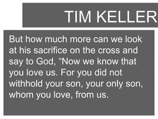 TIM KELLER
But how much more can we look
at his sacrifice on the cross and
say to God, “Now we know that
you love us. For you did not
withhold your son, your only son,
whom you love, from us.

 