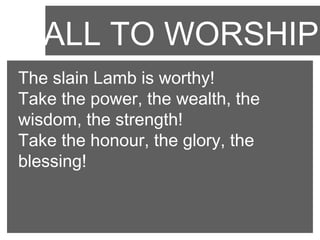 CALL TO WORSHIP
The slain Lamb is worthy!
Take the power, the wealth, the
wisdom, the strength!
Take the honour, the glory, the
blessing!

 