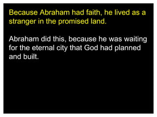 Because Abraham had faith, he lived as a
stranger in the promised land.
Abraham did this, because he was waiting
for the eternal city that God had planned
and built.

 