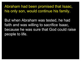 Abraham had been promised that Isaac,
his only son, would continue his family.
But when Abraham was tested, he had
faith and was willing to sacrifice Isaac,
because he was sure that God could raise
people to life.

 