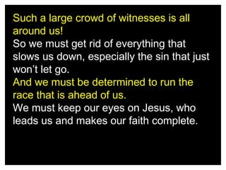 Such a large crowd of witnesses is all
around us!
So we must get rid of everything that
slows us down, especially the sin that just
won’t let go.
And we must be determined to run the
race that is ahead of us.
We must keep our eyes on Jesus, who
leads us and makes our faith complete.

 