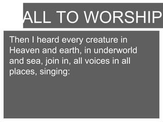 CALL TO WORSHIP
Then I heard every creature in
Heaven and earth, in underworld
and sea, join in, all voices in all
places, singing:

 