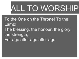 CALL TO WORSHIP
To the One on the Throne! To the
Lamb!
The blessing, the honour, the glory,
the strength,
For age after age after age.

 