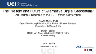 The Present and Future of Alternative Digital Credentials:
An Update Presented to the ICDE World Conference
Gary W. Matkin, Ph.D
Dean of Continuing Education, Vice Provost of Career Pathways
University of California, Irvine
Darien Rossiter
21CC Lead, Principal Advisor to DVC Education
RMIT University
Dublin, Ireland
November 6, 2019
 