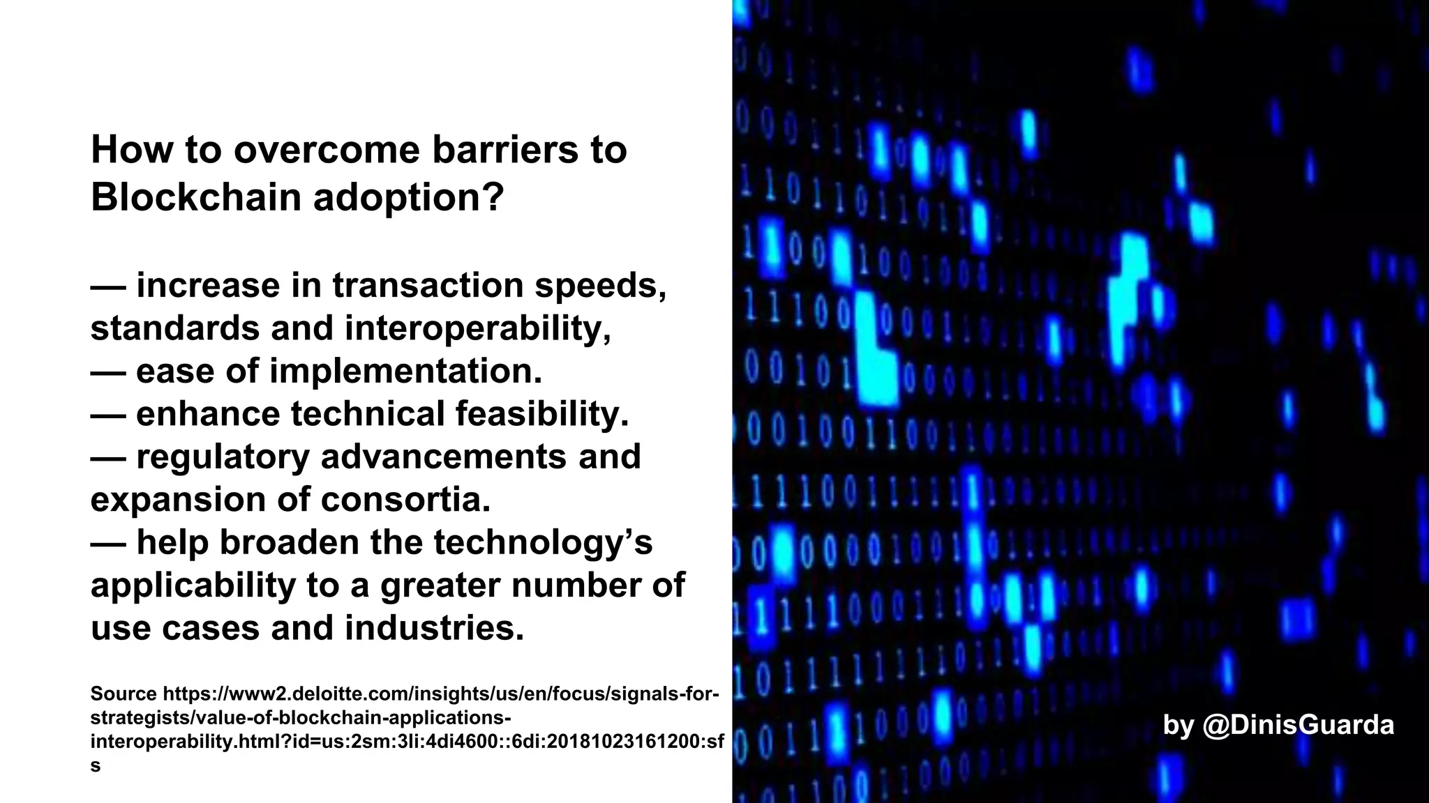 How to overcome barriers to
Blockchain adoption?
— increase in transaction speeds,
standards and interoperability,
— ease of implementation.
— enhance technical feasibility.
— regulatory advancements and
expansion of consortia.
— help broaden the technology’s
applicability to a greater number of
use cases and industries.
Source https://www2.deloitte.com/insights/us/en/focus/signals-for-
strategists/value-of-blockchain-applications-
interoperability.html?id=us:2sm:3li:4di4600::6di:20181023161200:sf
s
by @DinisGuarda
 