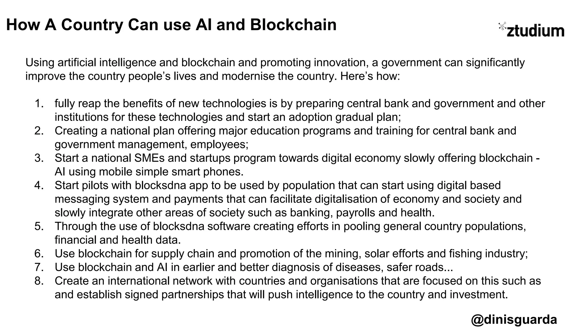 @dinisguarda
Using artificial intelligence and blockchain and promoting innovation, a government can significantly
improve the country people’s lives and modernise the country. Here’s how:
1. fully reap the benefits of new technologies is by preparing central bank and government and other
institutions for these technologies and start an adoption gradual plan;
2. Creating a national plan offering major education programs and training for central bank and
government management, employees;
3. Start a national SMEs and startups program towards digital economy slowly offering blockchain -
AI using mobile simple smart phones.
4. Start pilots with blocksdna app to be used by population that can start using digital based
messaging system and payments that can facilitate digitalisation of economy and society and
slowly integrate other areas of society such as banking, payrolls and health.
5. Through the use of blocksdna software creating efforts in pooling general country populations,
financial and health data.
6. Use blockchain for supply chain and promotion of the mining, solar efforts and fishing industry;
7. Use blockchain and AI in earlier and better diagnosis of diseases, safer roads...
8. Create an international network with countries and organisations that are focused on this such as
and establish signed partnerships that will push intelligence to the country and investment.
How A Country Can use AI and Blockchain
 
