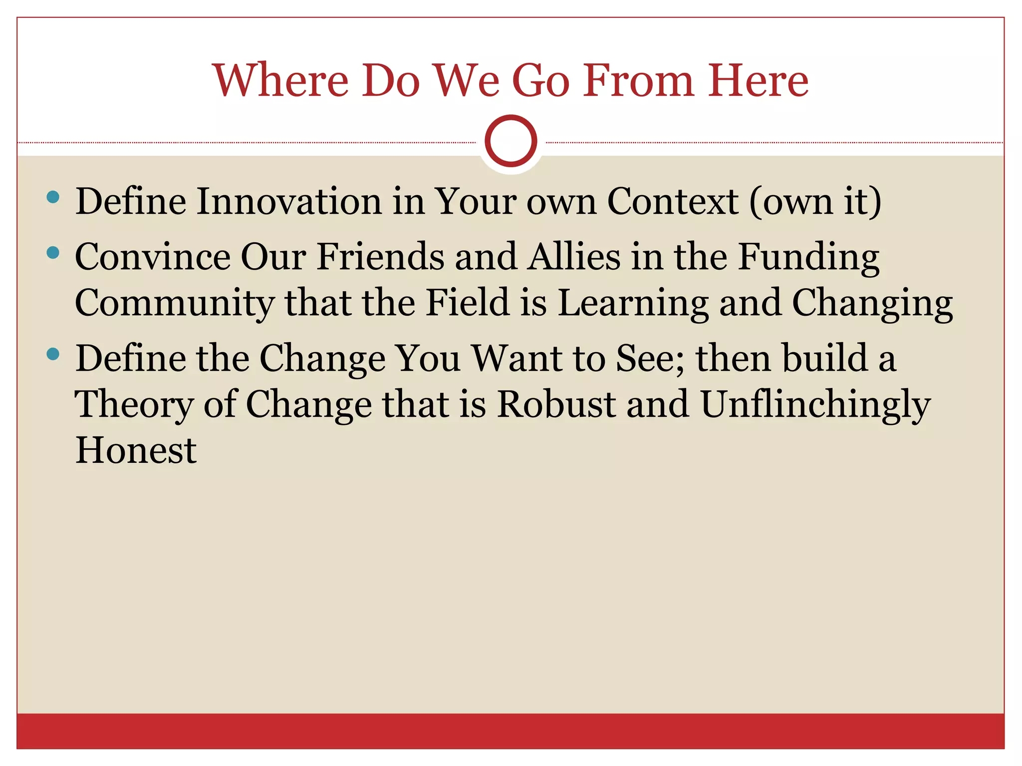 Where Do We Go From Here Define Innovation in Your own Context (own it) Convince Our Friends and Allies in the Funding Community that the Field is Learning and Changing Define the Change You Want to See; then build a Theory of Change that is Robust and Unflinchingly Honest 