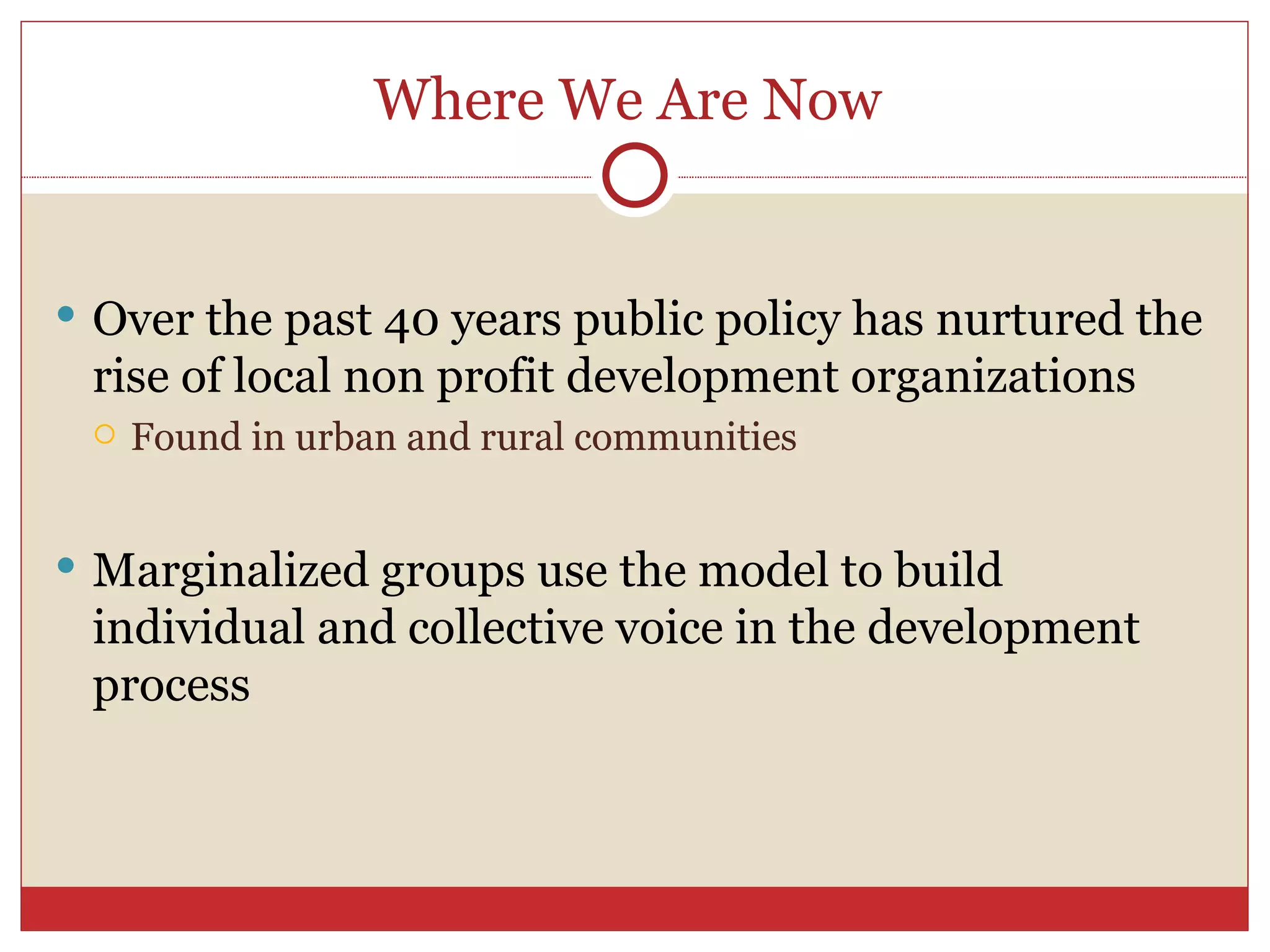 Where We Are Now  Over the past 40 years public policy has nurtured the rise of local non profit development organizations Found in urban and rural communities Marginalized groups use the model to build individual and collective voice in the development process 