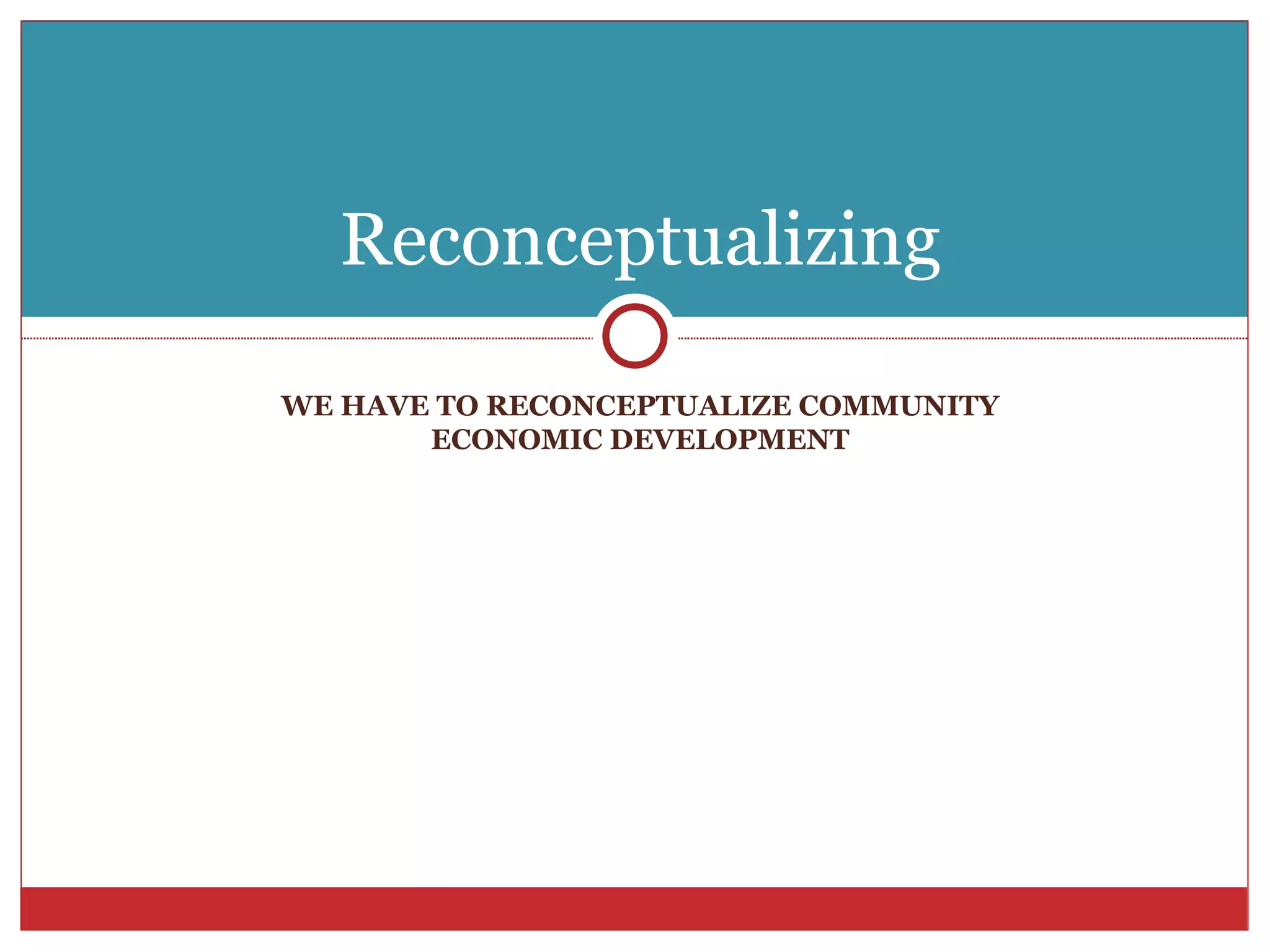 WE HAVE TO RECONCEPTUALIZE COMMUNITY ECONOMIC DEVELOPMENT Reconceptualizing 