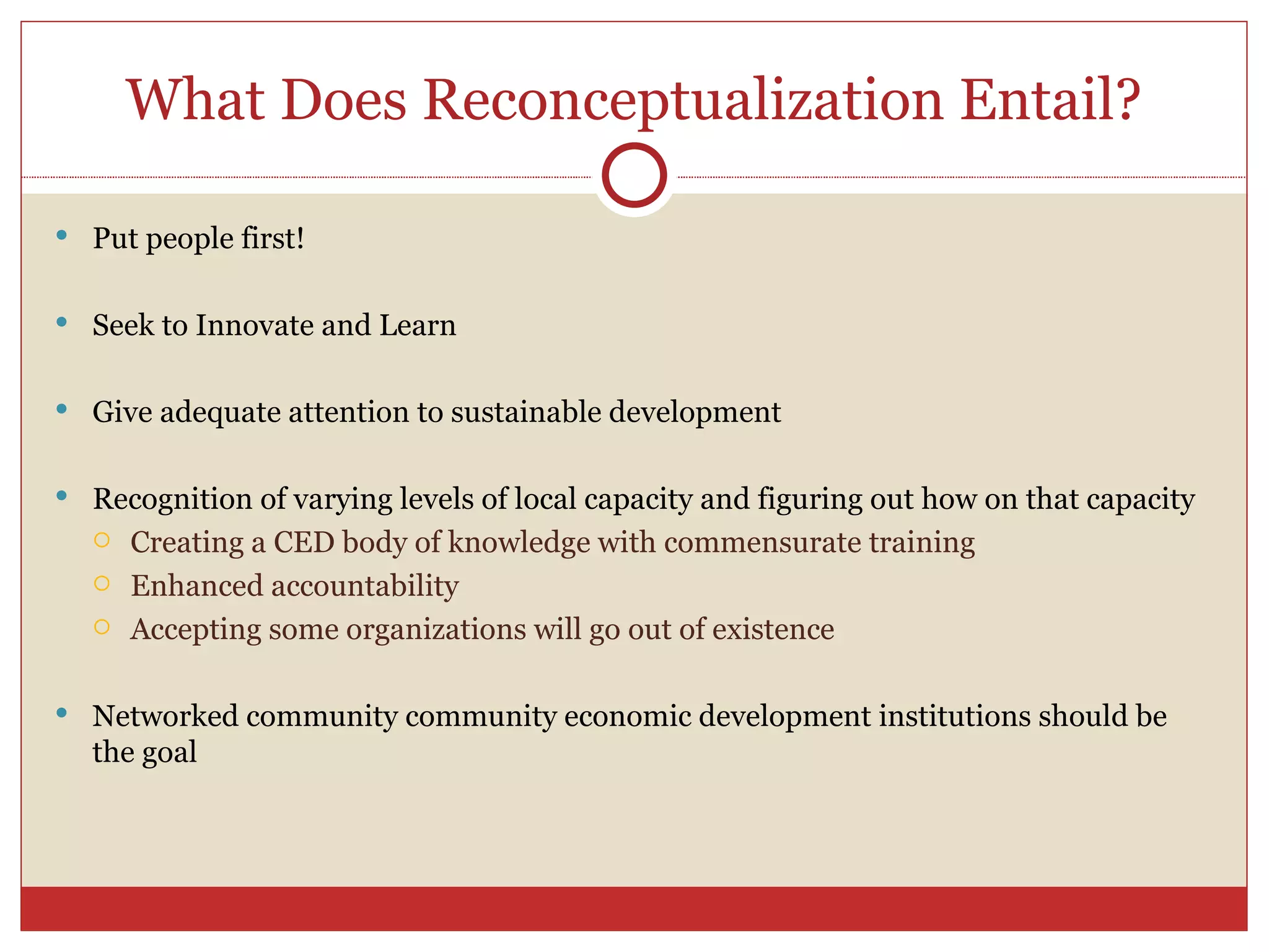 What Does Reconceptualization Entail? Put people first! Seek to Innovate and Learn Give adequate attention to sustainable development Recognition of varying levels of local capacity and figuring out how on that capacity Creating a CED body of knowledge with commensurate training Enhanced accountability Accepting some organizations will go out of existence Networked community community economic development institutions should be the goal 