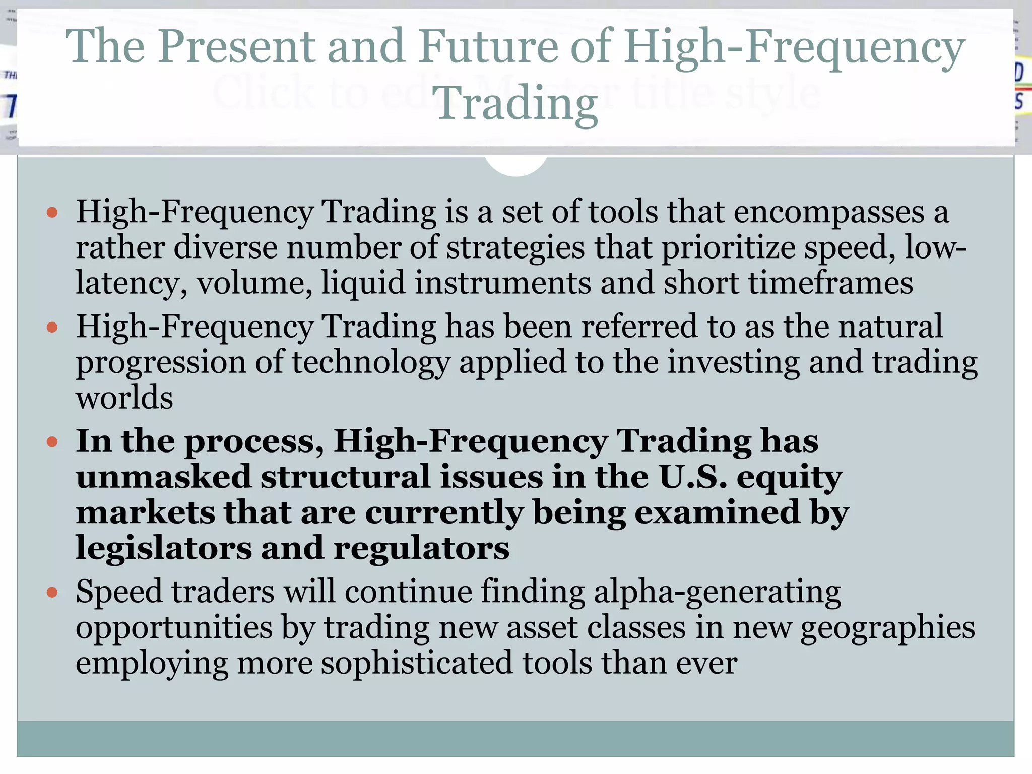The Present and Future of High-Frequency
       Click to edit Master title style
                  Trading

 High-Frequency Trading is a set of tools that encompasses a
  rather diverse number of strategies that prioritize speed, low-
  latency, volume, liquid instruments and short timeframes
 High-Frequency Trading has been referred to as the natural
  progression of technology applied to the investing and trading
  worlds
 In the process, High-Frequency Trading has
  unmasked structural issues in the U.S. equity
  markets that are currently being examined by
  legislators and regulators
 Speed traders will continue finding alpha-generating
  opportunities by trading new asset classes in new geographies
  employing more sophisticated tools than ever
 