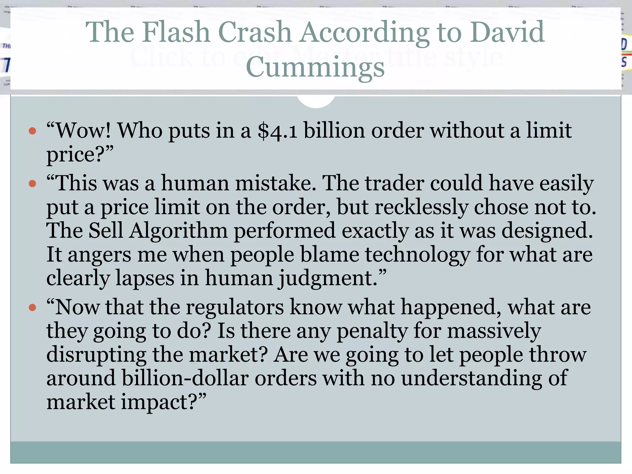 The Flash Crash According to David
         Click to edit Master title style
                   Cummings

 “Wow! Who puts in a $4.1 billion order without a limit
  price?”
 “This was a human mistake. The trader could have easily
  put a price limit on the order, but recklessly chose not to.
  The Sell Algorithm performed exactly as it was designed.
  It angers me when people blame technology for what are
  clearly lapses in human judgment.”
 “Now that the regulators know what happened, what are
  they going to do? Is there any penalty for massively
  disrupting the market? Are we going to let people throw
  around billion-dollar orders with no understanding of
  market impact?”
 