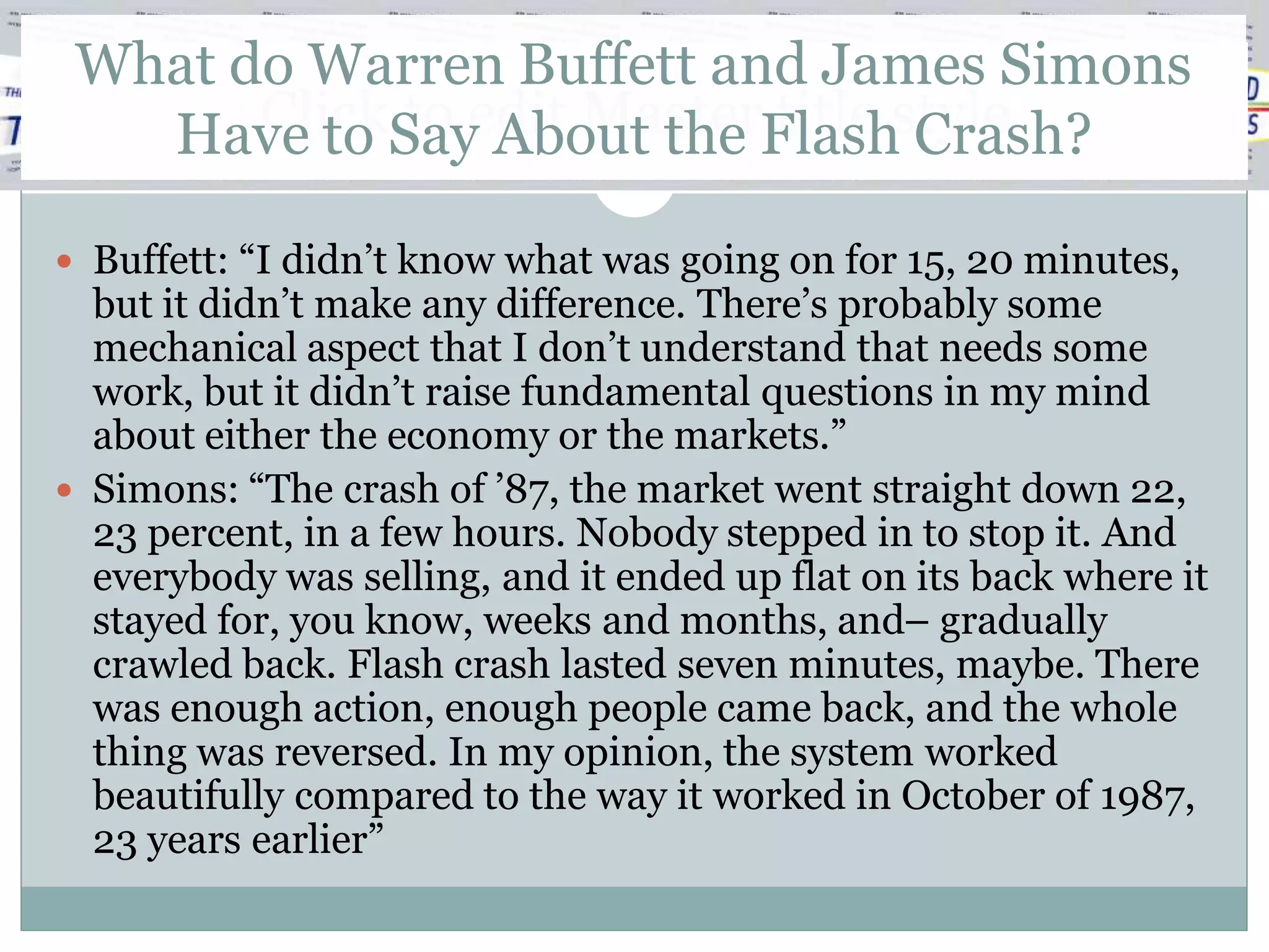 What do Warren Buffett and James Simons
   Have to Sayedit MasterFlashstyle
       Click to About the title Crash?

 Buffett: “I didn’t know what was going on for 15, 20 minutes,
  but it didn’t make any difference. There’s probably some
  mechanical aspect that I don’t understand that needs some
  work, but it didn’t raise fundamental questions in my mind
  about either the economy or the markets.”
 Simons: “The crash of ’87, the market went straight down 22,
  23 percent, in a few hours. Nobody stepped in to stop it. And
  everybody was selling, and it ended up flat on its back where it
  stayed for, you know, weeks and months, and– gradually
  crawled back. Flash crash lasted seven minutes, maybe. There
  was enough action, enough people came back, and the whole
  thing was reversed. In my opinion, the system worked
  beautifully compared to the way it worked in October of 1987,
  23 years earlier”
 