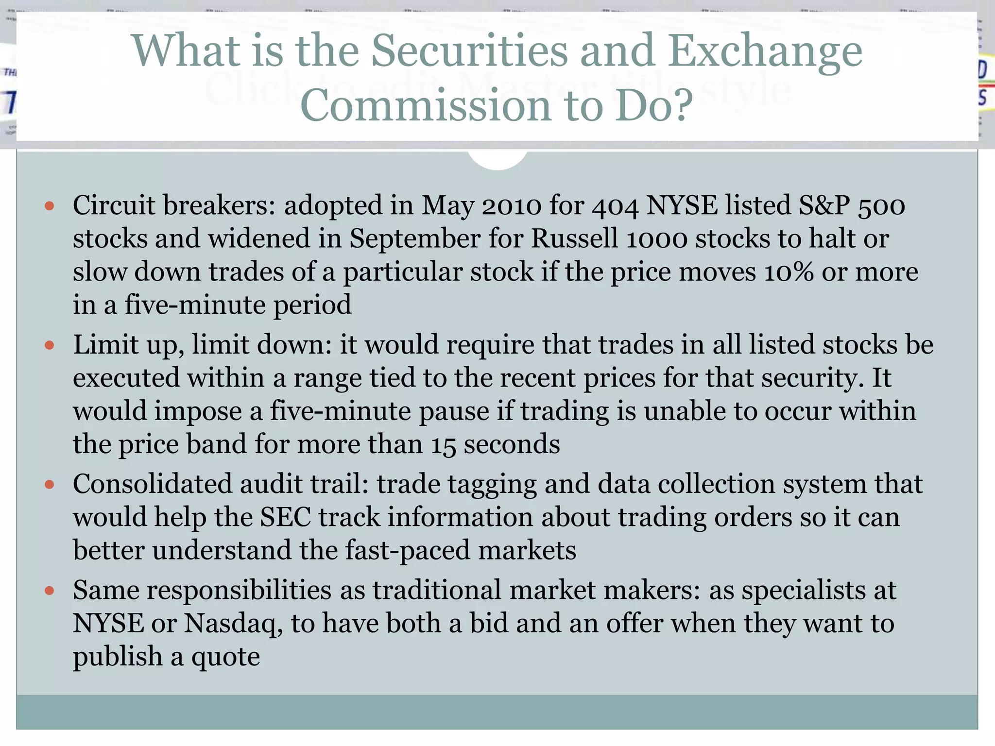What is the Securities and Exchange
         ClickCommission to title style
                to edit Master Do?

 Circuit breakers: adopted in May 2010 for 404 NYSE listed S&P 500
  stocks and widened in September for Russell 1000 stocks to halt or
  slow down trades of a particular stock if the price moves 10% or more
  in a five-minute period
 Limit up, limit down: it would require that trades in all listed stocks be
  executed within a range tied to the recent prices for that security. It
  would impose a five-minute pause if trading is unable to occur within
  the price band for more than 15 seconds
 Consolidated audit trail: trade tagging and data collection system that
  would help the SEC track information about trading orders so it can
  better understand the fast-paced markets
 Same responsibilities as traditional market makers: as specialists at
  NYSE or Nasdaq, to have both a bid and an offer when they want to
  publish a quote
 
