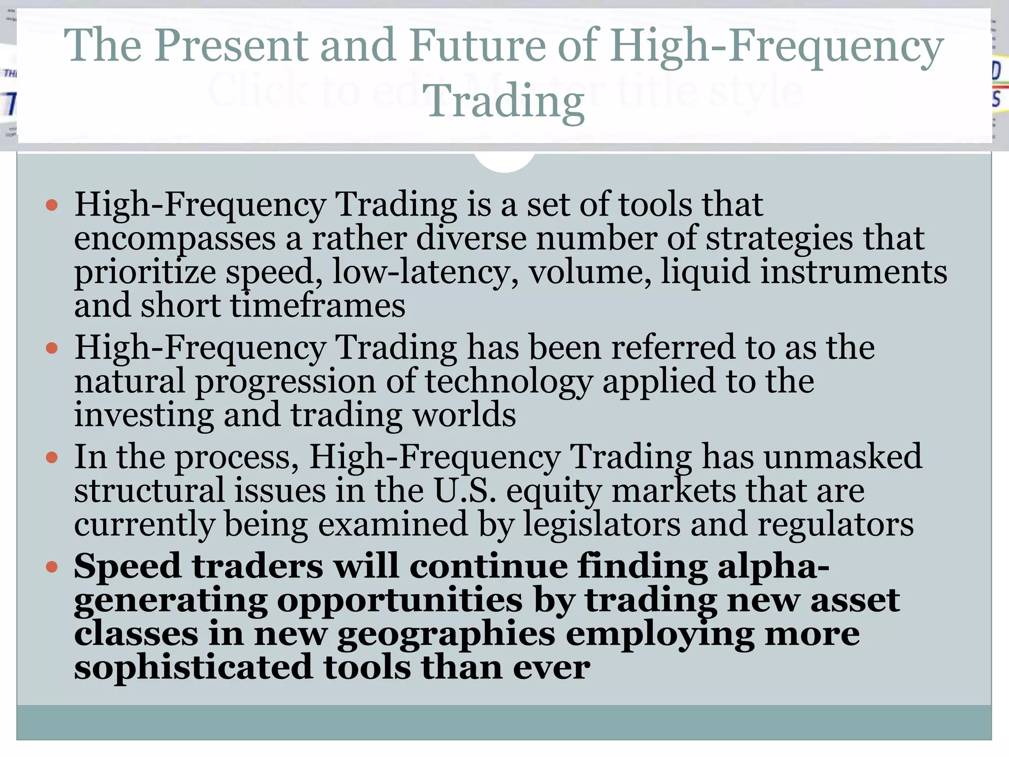 The Present and Future of High-Frequency
       Click to edit Master title style
                  Trading

 High-Frequency Trading is a set of tools that
  encompasses a rather diverse number of strategies that
  prioritize speed, low-latency, volume, liquid instruments
  and short timeframes
 High-Frequency Trading has been referred to as the
  natural progression of technology applied to the
  investing and trading worlds
 In the process, High-Frequency Trading has unmasked
  structural issues in the U.S. equity markets that are
  currently being examined by legislators and regulators
 Speed traders will continue finding alpha-
  generating opportunities by trading new asset
  classes in new geographies employing more
  sophisticated tools than ever
 