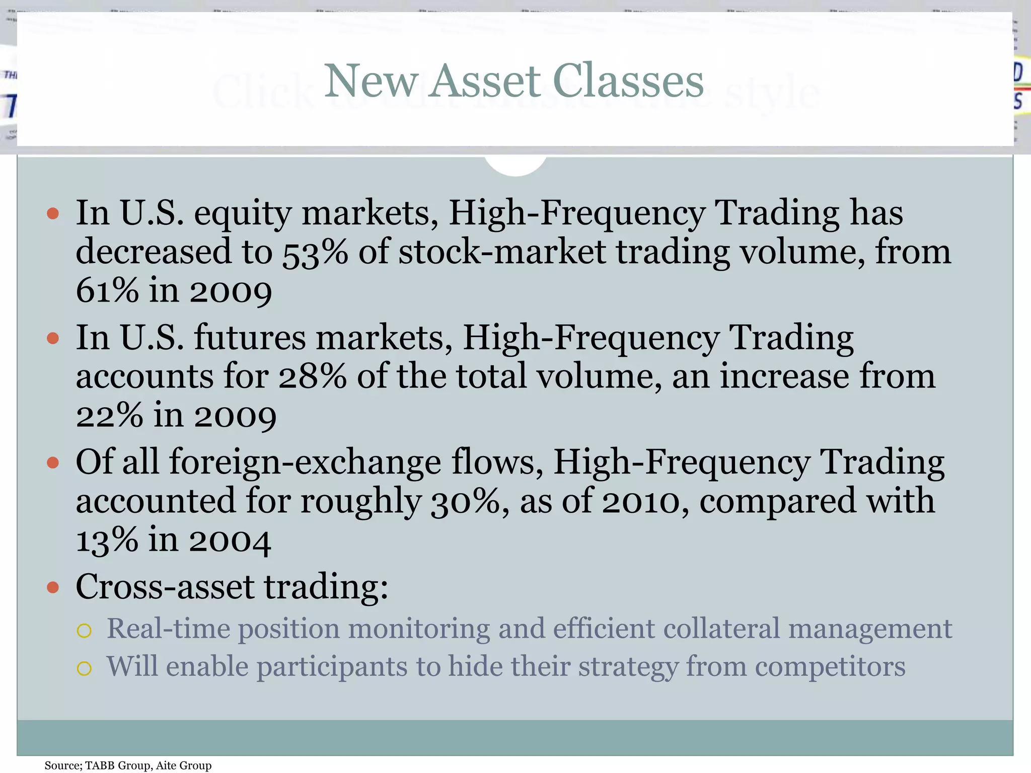 Click New Asset Classes style
                                   to edit Master title

 In U.S. equity markets, High-Frequency Trading has
  decreased to 53% of stock-market trading volume, from
  61% in 2009
 In U.S. futures markets, High-Frequency Trading
  accounts for 28% of the total volume, an increase from
  22% in 2009
 Of all foreign-exchange flows, High-Frequency Trading
  accounted for roughly 30%, as of 2010, compared with
  13% in 2004
 Cross-asset trading:
          Real-time position monitoring and efficient collateral management
          Will enable participants to hide their strategy from competitors


Source; TABB Group, Aite Group
 