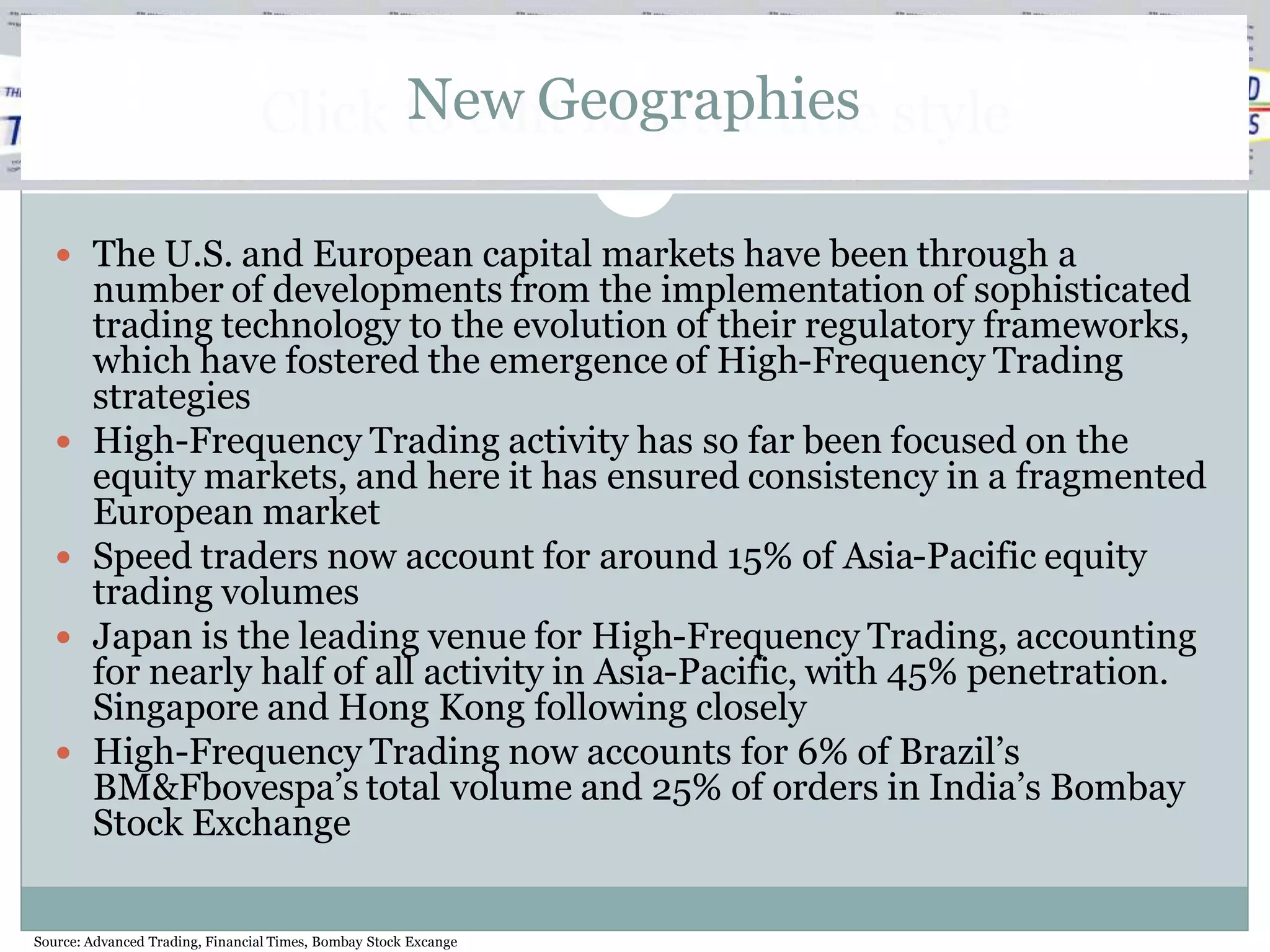 New Geographies
                                 Click to edit Master title style

    The U.S. and European capital markets have been through a
        number of developments from the implementation of sophisticated
        trading technology to the evolution of their regulatory frameworks,
        which have fostered the emergence of High-Frequency Trading
        strategies
       High-Frequency Trading activity has so far been focused on the
        equity markets, and here it has ensured consistency in a fragmented
        European market
       Speed traders now account for around 15% of Asia-Pacific equity
        trading volumes
       Japan is the leading venue for High-Frequency Trading, accounting
        for nearly half of all activity in Asia-Pacific, with 45% penetration.
        Singapore and Hong Kong following closely
       High-Frequency Trading now accounts for 6% of Brazil’s
        BM&Fbovespa’s total volume and 25% of orders in India’s Bombay
        Stock Exchange

Source: Advanced Trading, Financial Times, Bombay Stock Excange
 