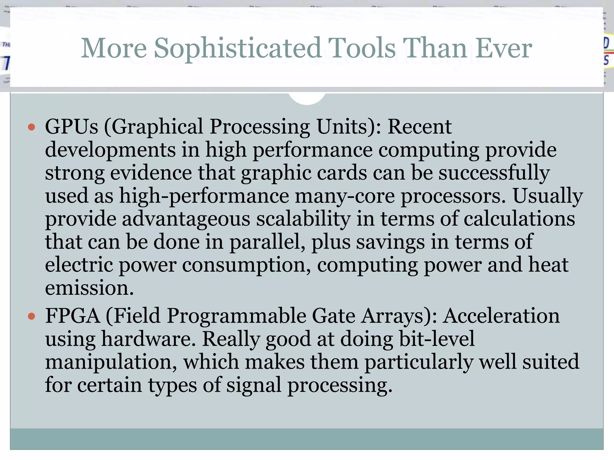 More Sophisticated Tools Than Ever
       Click to edit Master title style

 GPUs (Graphical Processing Units): Recent
  developments in high performance computing provide
  strong evidence that graphic cards can be successfully
  used as high-performance many-core processors. Usually
  provide advantageous scalability in terms of calculations
  that can be done in parallel, plus savings in terms of
  electric power consumption, computing power and heat
  emission.
 FPGA (Field Programmable Gate Arrays): Acceleration
  using hardware. Really good at doing bit-level
  manipulation, which makes them particularly well suited
  for certain types of signal processing.
 