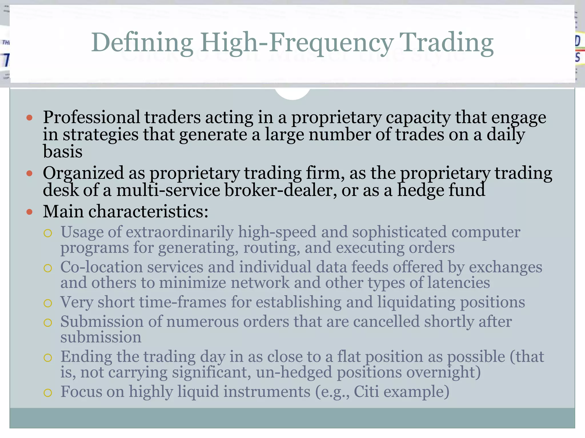 Defining High-Frequency Trading
            Click to edit Master title style

 Professional traders acting in a proprietary capacity that engage
  in strategies that generate a large number of trades on a daily
  basis
 Organized as proprietary trading firm, as the proprietary trading
  desk of a multi-service broker-dealer, or as a hedge fund
 Main characteristics:
     Usage of extraordinarily high-speed and sophisticated computer
      programs for generating, routing, and executing orders
     Co-location services and individual data feeds offered by exchanges
      and others to minimize network and other types of latencies
     Very short time-frames for establishing and liquidating positions
     Submission of numerous orders that are cancelled shortly after
      submission
     Ending the trading day in as close to a flat position as possible (that
      is, not carrying significant, un-hedged positions overnight)
     Focus on highly liquid instruments (e.g., Citi example)
 