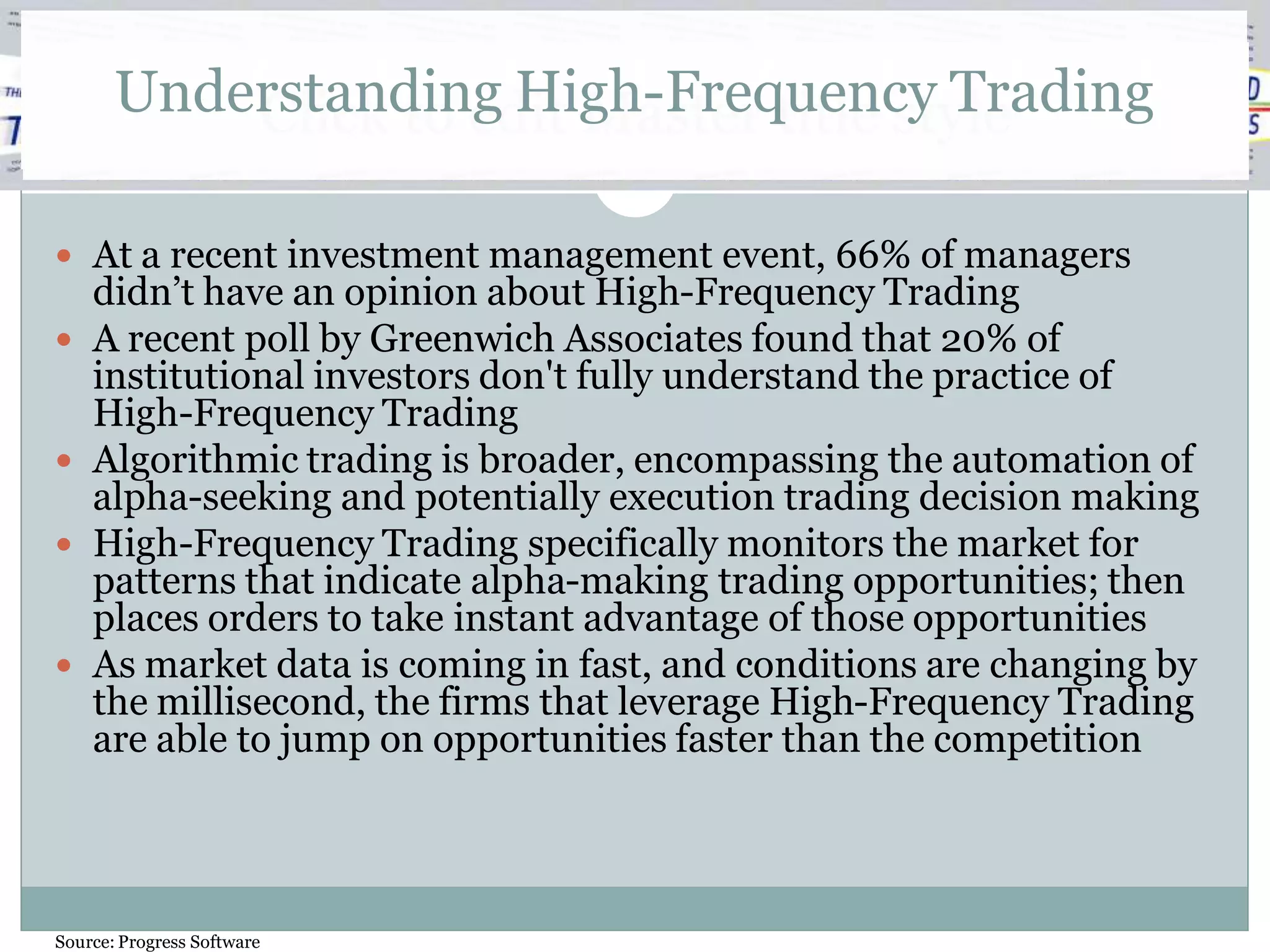 Understanding High-Frequency Trading
           Click to edit Master title style

 At a recent investment management event, 66% of managers
    didn’t have an opinion about High-Frequency Trading
   A recent poll by Greenwich Associates found that 20% of
    institutional investors don't fully understand the practice of
    High-Frequency Trading
   Algorithmic trading is broader, encompassing the automation of
    alpha-seeking and potentially execution trading decision making
   High-Frequency Trading specifically monitors the market for
    patterns that indicate alpha-making trading opportunities; then
    places orders to take instant advantage of those opportunities
   As market data is coming in fast, and conditions are changing by
    the millisecond, the firms that leverage High-Frequency Trading
    are able to jump on opportunities faster than the competition




Source: Progress Software
 