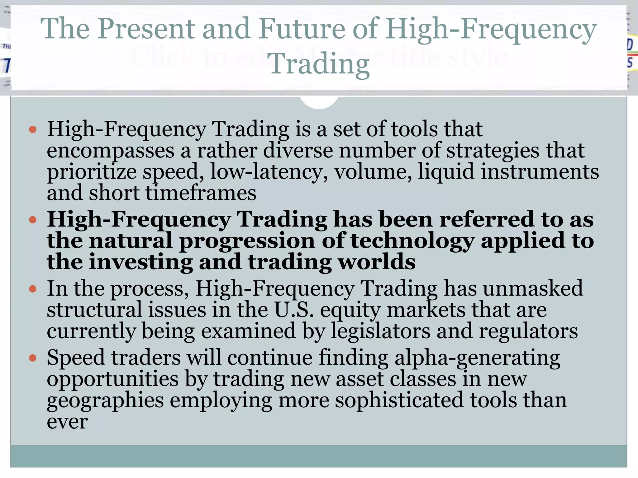 The Present and Future of High-Frequency
       Click to edit Master title style
                  Trading

 High-Frequency Trading is a set of tools that
  encompasses a rather diverse number of strategies that
  prioritize speed, low-latency, volume, liquid instruments
  and short timeframes
 High-Frequency Trading has been referred to as
  the natural progression of technology applied to
  the investing and trading worlds
 In the process, High-Frequency Trading has unmasked
  structural issues in the U.S. equity markets that are
  currently being examined by legislators and regulators
 Speed traders will continue finding alpha-generating
  opportunities by trading new asset classes in new
  geographies employing more sophisticated tools than
  ever
 