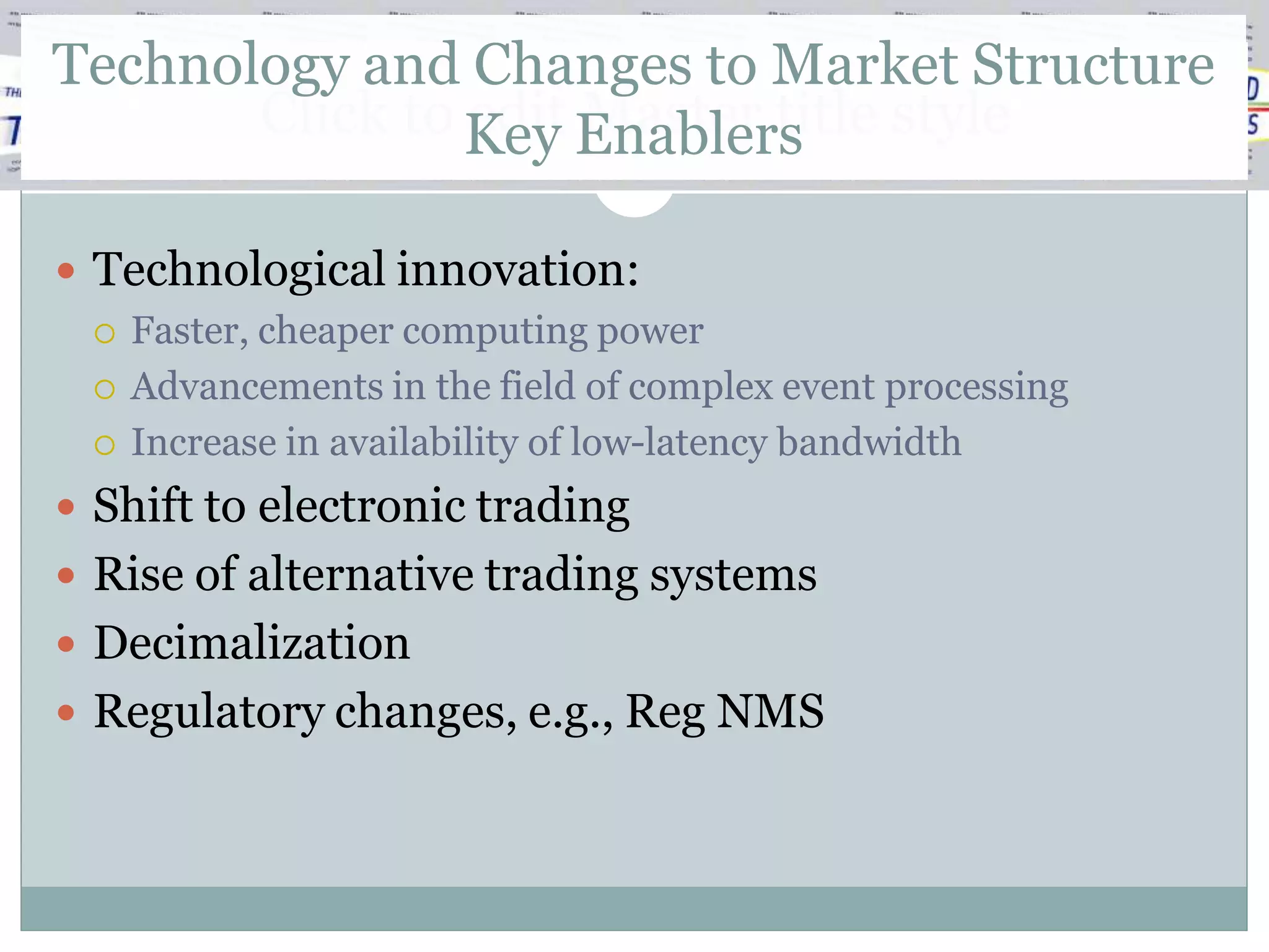 Technology and Changes to Market Structure
       Click to Key Enablers style
                edit Master title

 Technological innovation:
   Faster, cheaper computing power

   Advancements in the field of complex event processing

   Increase in availability of low-latency bandwidth

 Shift to electronic trading
 Rise of alternative trading systems
 Decimalization
 Regulatory changes, e.g., Reg NMS
 