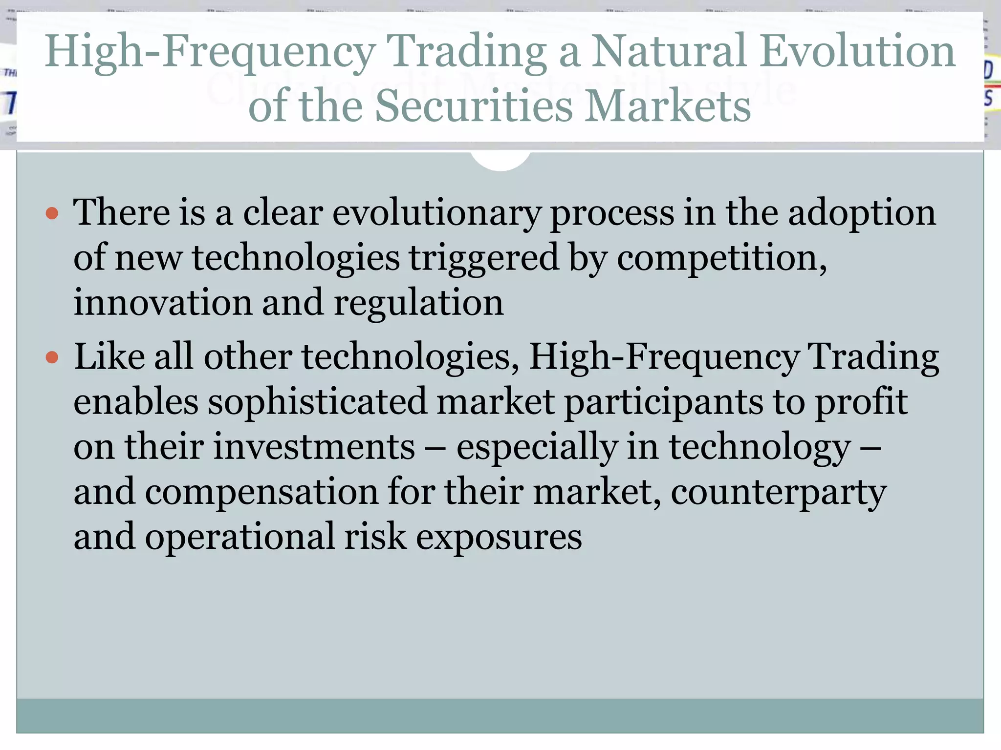 High-Frequency Trading a Natural Evolution
       Clickthe edit Master title style
         of to Securities Markets

 There is a clear evolutionary process in the adoption
  of new technologies triggered by competition,
  innovation and regulation
 Like all other technologies, High-Frequency Trading
  enables sophisticated market participants to profit
  on their investments – especially in technology –
  and compensation for their market, counterparty
  and operational risk exposures
 