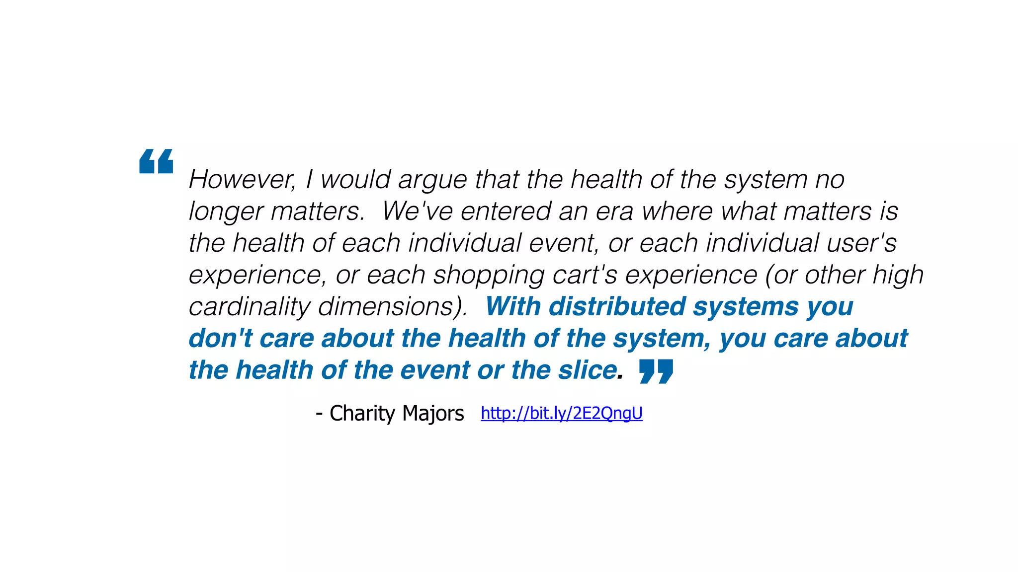 However, I would argue that the health of the system no
longer matters. We've entered an era where what matters is
the health of each individual event, or each individual user's
experience, or each shopping cart's experience (or other high
cardinality dimensions). With distributed systems you
don't care about the health of the system, you care about
the health of the event or the slice.
”http://bit.ly/2E2QngU- Charity Majors
“
 