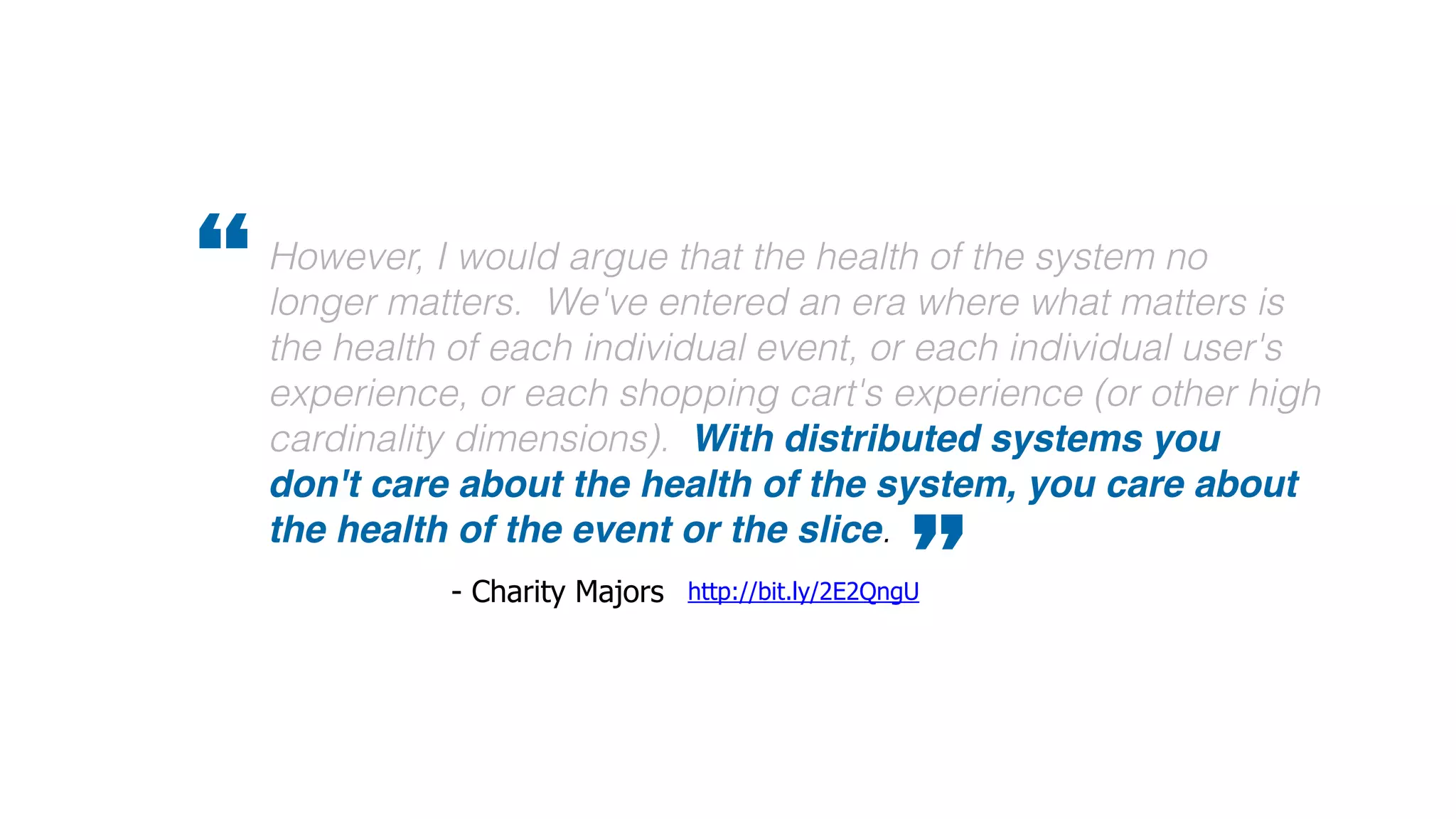 However, I would argue that the health of the system no
longer matters. We've entered an era where what matters is
the health of each individual event, or each individual user's
experience, or each shopping cart's experience (or other high
cardinality dimensions). With distributed systems you
don't care about the health of the system, you care about
the health of the event or the slice.
”http://bit.ly/2E2QngU- Charity Majors
“
 